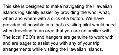 This site is designed to make navigating the Hawaiian  islands logistically easier by providing the who, what, when and where with a click of a button. We have provided all possible info that a visiting pilot would need when traveling to an area that you are unfamiliar with. The local FBO’s and hangers are genuine to work with and are eager to assist you with any of your trip arrangements while visiting the Hawaiian Islands.